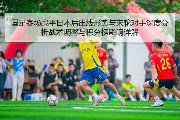 国足客场战平日本后出线形势与末轮对手深度分析战术调整与积分榜影响详解