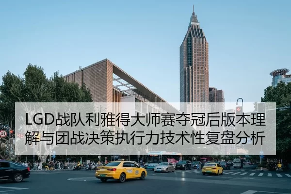 LGD战队利雅得大师赛夺冠后版本理解与团战决策执行力技术性复盘分析