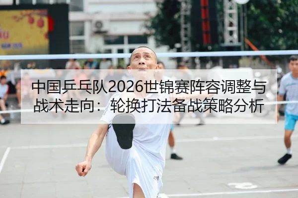 中国乒乓队2026世锦赛阵容调整与战术走向：轮换打法备战策略分析