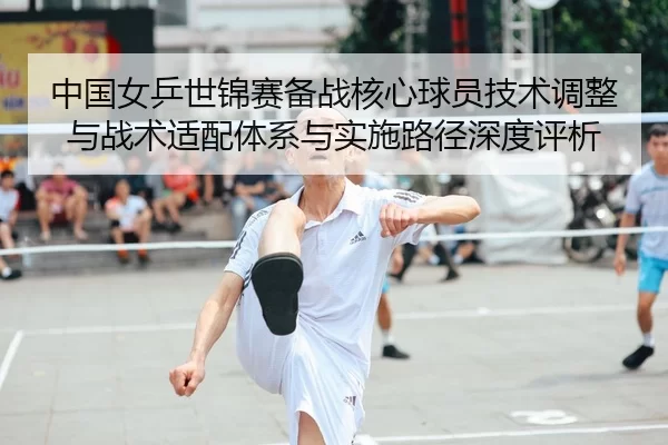 中国女乒世锦赛备战核心球员技术调整与战术适配体系与实施路径深度评析