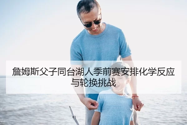 詹姆斯父子同台湖人季前赛安排化学反应与轮换挑战