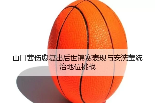 山口茜伤愈复出后世锦赛表现与安洗莹统治地位挑战